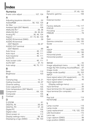 Page 140140
INDEX
Index
Numerics
6-axis color adjust  ........................ 107, 134
A
Adjusting keystone distortion  ................. 52
AdobeRGB  ............................. 56, 102, 134
Air filter  ................................................. 121
Ambient light (SX7 MarkII)  ................... 108
ANALOG IN-1  .................................. 26, 36
ANALOG IN-2  ............................ 26, 36, 64
Analog PC  ................................ 36, 48, 134
Aspect  ...................................