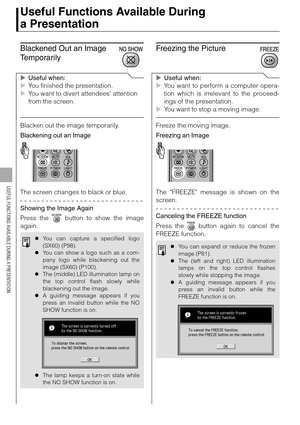 Page 7878
USEFUL FUNCTIONS AVAILABLE DURING A PRESENTATION
Useful Functions Available During 
a Presentation
Blackened Out an Image 
Temporarily
XUseful when:
XYou finished the presentation.
XYou want to divert attendees attention 
from the screen.
Blacken out the image temporarily.
Blackening out an Image
The screen changes to black or blue.
Showing the Image Again
Press the   button to show the image
again.
Freezing the Picture
XUseful when:
XYou want to perform a computer opera-
tion which is irrelevant to...