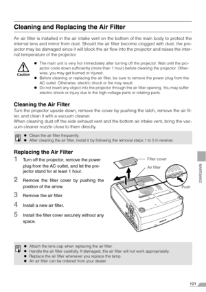 Page 121121
MAINTENANCE
Cleaning and Replacing the Air Filter
An air filter is installed in the air intake vent on the bottom of the main body to protect the
internal lens and mirror from dust. Should the air filter become clogged with dust, the pro-
jector may be damaged since it will block the air flow into the projector and raises the inter-
nal temperature of the projector.
Cleaning the Air Filter
Turn the projector upside down, remove the cover by pushing the latch, remove the air fil-
ter, and clean it...