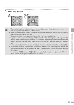 Page 5353
PROJECTING AN IMAGE FROM THE COMPUTER
3Press the [OK] button.
zThe result of keystone adjustment is memorized. If you place the projector at the same posi-
tion, the keystone adjustment is not necessary.
zWhen the Keystone adjustment is selected, signals are processed digitally. The image may
look different from the original one.
zThe aspect ratio of the image may change after the keystone adjustment.
zKeystone can be adjusted vertically and horizontally within the range of +/-20 degrees. The
amount...