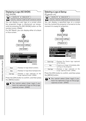 Page 100100
SETTING UP FUNCTIONS FROM MENUS
Displaying a Logo (NO SHOW)
[NO SHOW]
You can display a user logo on a screen when
the projected image is blackened out tempo-
rarily by pressing the [NO SHOW] button on the
remote control. (SX60)
For SX7 MarkII, you can display either of a black
or blue screen.
T
T
T
Press the [OK] button to confirm, and then press
the [MENU] button.
Selecting a Logo at Startup
[Projector on]
You can display a specified logo on a screen
from the moment the projector is turned on to...
