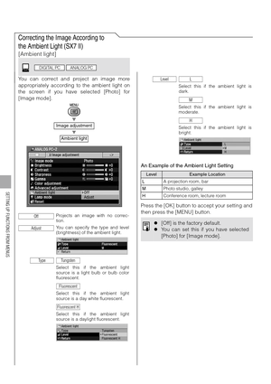Page 108108
SETTING UP FUNCTIONS FROM MENUS
Correcting the Image According to 
the Ambient Light (SX7 II)
[Ambient light]
You can correct and project an image more
appropriately according to the ambient light on
the screen if you have selected [Photo] for
[Image mode].
T
T
An Example of the Ambient Light Setting
Press the [OK] button to accept your setting and
then press the [MENU] button.
Image adjustment
Ambient light
Projects an image with no correc-
tion.
You can specify the type and level
(brightness) of...