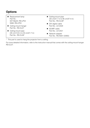 Page 142142
Options
* This part is used to hang the projector from a ceiling.
For more detailed information, refer to the instruction manual that comes with the ceiling-mount hanger
RS-CL07.zReplacement lamp
Part No.:
SX7 MarkII: RS-LP04
SX60: RS-LP03
zCeiling-mount hanger 
Part No.: RS-CL07
zCeiling-mount pipe
(35 cm/13.8 in to 55 cm/21.7 in) 
Part No.: RS-CL08* zCeiling-mount pipe 
(55 cm/21.7 in to 95 cm/37.4 in) 
Part No.: RS-CL09*
zDVI digital cable 
Part No.: LV-CA29
zSCART cable 
Part No.: LV-CA31...