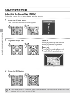 Page 4242
PROJECTING AN IMAGE FROM THE COMPUTER
Adjusting the Image
Adjusting the Image Size (ZOOM)
Adjust the image size in accordance with the screen.
1Press the [ZOOM] button.
The Zoom adjustment window appears.
2Adjust the image size.
3Press the [OK] button.
zChange the projector installation position if your desired image size is too large or too small
to adjust with the zoom function (P32).
Zoom in:
Press [ ] for rough adjustment.
Press [>] for fine adjustment.
Zoom out:
Press [ ] for rough adjustment....