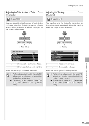 Page 9393
SETTING UP FUNCTIONS FROM MENUS
Setting Display Status
Adjusting the Total Number of Dots
[Total dots]
You can select the total number of dots in the
horizontal direction. Adjust the number of dots
when the image distorts or noise is displayed on
the screen at both sides.
T
T
T
Press the [MENU] button when you finish.
Adjusting the Tracking
[Tracking]
You can fine-tune the timing for generating an
image from the image signal. Adjust the tracking
when the image flickers or distorts.
T
T
T
Press the...