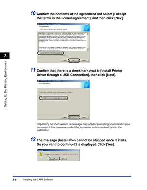 Page 103Installing the CAPT Software3-8
Setting Up the Printing Environment
3
10Conﬁrm the contents of the agreement and select [I accept 
the terms in the license agreement], and then click [Next].
11Conﬁrm that there is a checkmark next to [Install Printer 
Driver through a USB Connection], then click [Next].
Depending on your system, a message may appear prompting you to restart your 
computer. If this happens, restart the computer before continuing with the 
installation.
12The message [Installation cannot...