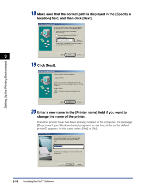 Page 113Installing the CAPT Software3-18
Setting Up the Printing Environment
3
18Make sure that the correct path is displayed in the [Specify a 
location] ﬁeld, and then click [Next].
19Click [Next].
20Enter a new name in the [Printer name] ﬁeld if you want to 
change the name of the printer.
If another printer driver has been already installed in the computer, the message 
[Do you want your Windows-based programs to use this printer as the default 
printer?] appears. In this case, select [Yes] or [No]. 