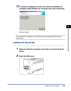 Page 120Installing the CAPT Software3-25
Setting Up the Printing Environment
3
15A window is displayed to inform you that the installation is 
complete. Select [Restart my computer now], then click [Exit].
Windows restarts.
This completes the installation of the USB class driver (supplied with the OS) and 
printer driver.
Installing with Plug and Play
1Make sure that the computer and printer are turned off at the 
power.
2Open the USB cover. 