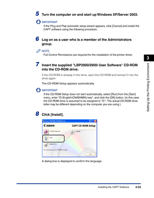 Page 128Installing the CAPT Software3-33
Setting Up the Printing Environment
3
5Turn the computer on and start up Windows XP/Server 2003.
IMPORTANT
If the Plug and Play automatic setup wizard appears, click [Cancel] and install the 
CAPT software using the following procedure.
6Log on as a user who is a member of the Administrators 
group.
NOTE
Full Control Permissions are required for the installation of the printer driver.
7Insert the supplied LBP2900/2900i User Software CD-ROM 
into the CD-ROM drive.
If the...