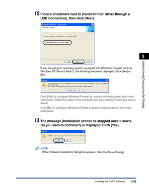 Page 130Installing the CAPT Software3-35
Setting Up the Printing Environment
3
12Place a checkmark next to [Install Printer Driver through a 
USB Connection], then click [Next].
If you are using an operating system equipped with Windows Firewall, such as 
Windows XP Service Pack 2, the following window is displayed. Click [Yes] or 
[No].
Click [Yes] to conﬁgure Windows Firewall to unblock communication with client 
computers. Select this option if the computer you are currently installing is a print 
server....