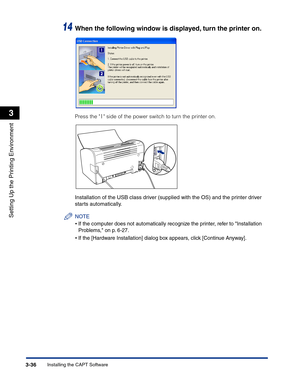 Page 131Installing the CAPT Software3-36
Setting Up the Printing Environment
3
14When the following window is displayed, turn the printer on.
Press the   side of the power switch to turn the printer on.
Installation of the USB class driver (supplied with the OS) and the printer driver 
starts automatically.
NOTE
•If the computer does not automatically recognize the printer, refer to Installation 
Problems, on p. 6-27.
•If the [Hardware Installation] dialog box appears, click [Continue Anyway]. 