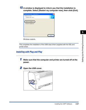 Page 132Installing the CAPT Software3-37
Setting Up the Printing Environment
3
15A window is displayed to inform you that the installation is 
complete. Select [Restart my computer now], then click [Exit].
Windows restarts.
This completes the installation of the USB class driver (supplied with the OS) and 
printer driver.
Installing with Plug and Play
1Make sure that the computer and printer are turned off at the 
power.
2Open the USB cover. 