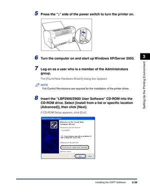 Page 134Installing the CAPT Software3-39
Setting Up the Printing Environment
3
5Press the   side of the power switch to turn the printer on.
6Turn the computer on and start up Windows XP/Server 2003.
7Log on as a user who is a member of the Administrators 
group.
The [Found New Hardware Wizard] dialog box appears.
NOTE
Full Control Permissions are required for the installation of the printer driver.
8Insert the LBP2900/2900i User Software CD-ROM into the 
CD-ROM drive. Select [Install from a list or speciﬁc...