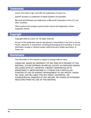 Page 15xii
Trademarks
Canon, the Canon Logo, and LBP are trademarks of Canon Inc.
Adobe
® Acrobat is a trademark of Adobe Systems Incorporated.
Microsoft and Windows are trademarks of Microsoft Corporation in the U.S. and 
other countries.
Other product and company names herein may be the trademarks of their 
respective owners.
Copyright
Copyright 2005 by Canon Inc. All rights reserved.
No part of this publication may be reproduced or transmitted in any form or by any 
means, electronic or mechanical, including...