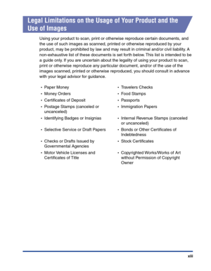 Page 16xiii
Legal Limitations on the Usage of Your Product and the 
Use of Images
Using your product to scan, print or otherwise reproduce certain documents, and 
the use of such images as scanned, printed or otherwise reproduced by your 
product, may be prohibited by law and may result in criminal and/or civil liability. A 
non-exhaustive list of these documents is set forth below. This list is intended to be 
a guide only. If you are uncertain about the legality of using your product to scan, 
print or...