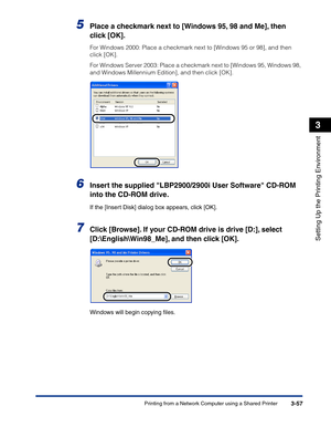 Page 152Printing from a Network Computer using a Shared Printer3-57
Setting Up the Printing Environment
3
5Place a checkmark next to [Windows 95, 98 and Me], then 
click [OK].
For Windows 2000: Place a checkmark next to [Windows 95 or 98], and then 
click [OK].
For Windows Server 2003: Place a checkmark next to [Windows 95, Windows 98, 
and Windows Millennium Edition], and then click [OK].
6Insert the supplied LBP2900/2900i User Software CD-ROM 
into the CD-ROM drive.
If the [Insert Disk] dialog box appears,...