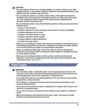 Page 18xv
CAUTION
•Do not install the printer on an unsteady platform, an uneven surface, or any other 
unstable location, or any location subject to vibrations. If the printer falls down or the 
platform tips over, someone may be injured.
•Do not install this printer in a location where a wall or other object will block the 
ventilation slots in the printer. Do not install the printer on a bed, sofa, thick carpet, 
etc. If the ventilations slots are blocked, the internal printer components will 
overheat, and...