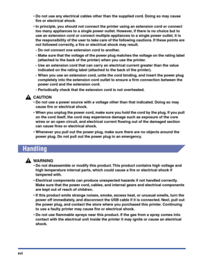 Page 19xvi
•Do not use any electrical cables other than the supplied cord. Doing so may cause 
ﬁre or electrical shock.
•In principle, you should not connect the printer using an extension cord or connect 
too many appliances to a single power outlet. However, if there is no choice but to 
use an extension cord or connect multiple appliances to a single power outlet, it is 
the responsibility of the user to take care of the following cautions. If these points are 
not followed correctly, a ﬁre or electrical...