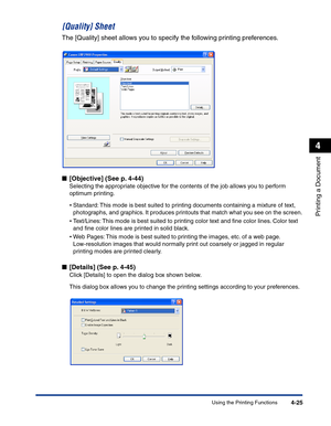 Page 194Using the Printing Functions4-25
Printing a Document
4
[Quality] Sheet
The [Quality] sheet allows you to specify the following printing preferences.
■[Objective] (See p. 4-44)
Selecting the appropriate objective for the contents of the job allows you to perform 
optimum printing.
•Standard: This mode is best suited to printing documents containing a mixture of text, 
photographs, and graphics. It produces printouts that match what you see on the screen.
•Text/Lines: This mode is best suited to printing...
