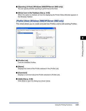 Page 200Using the Printing Functions4-31
Printing a Document
4
■[Spooling at Host] (Windows 2000/XP/Server 2003 only)
You can specify whether spooling is performed at the Host.
■[Show Icon in the Taskbar] (See p. 4-59)
When this option is checked, an icon for displaying the Printer Status Window appears in 
the Windows Taskbar.
[Proﬁle] Sheet (Windows 2000/XP/Server 2003 only)
This sheet allows you to create and add new Proﬁles and to edit existing Proﬁles.
■[Proﬁle List]
Lists the available Proﬁles.
■[Name]...