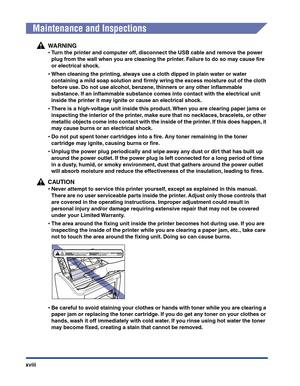 Page 21xviii
Maintenance and Inspections
WARNING
•Turn the printer and computer off, disconnect the USB cable and remove the power 
plug from the wall when you are cleaning the printer. Failure to do so may cause ﬁre 
or electrical shock.
•When cleaning the printing, always use a cloth dipped in plain water or water 
containing a mild soap solution and ﬁrmly wring the excess moisture out of the cloth 
before use. Do not use alcohol, benzene, thinners or any other inﬂammable 
substance. If an inﬂammable...