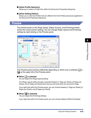 Page 202Using the Printing Functions4-33
Printing a Document
4
■[Allow Proﬁle Selection]
Allows you to select a Proﬁle from within the [Document Properties] dialog box.
■[Allow Setting Edition]
Allows you to add new Proﬁles that are different from the Proﬁles previously registered in 
the [Document Properties] dialog box.
Preview
The preview panel on the [Page Setup], [Paper Source], and [Finishing] sheets 
shows the current printer settings. You can change [Page Layout] and [Finishing] 
settings by...