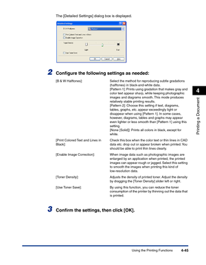 Page 214Using the Printing Functions4-45
Printing a Document
4
The [Detailed Settings] dialog box is displayed.
2Conﬁgure the following settings as needed:
3Conﬁrm the settings, then click [OK].
[B & W Halftones]: Select the method for reproducing subtle gradations 
(halftones) in black-and-white data.
[Pattern 1]: Prints using gradation that makes gray and 
color text appear sharp, while keeping photographic 
images and diagrams smooth. This mode produces 
relatively stable printing results.
[Pattern 2]: Choose...