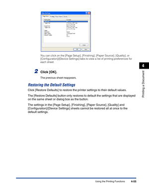 Page 224Using the Printing Functions4-55
Printing a Document
4
You can click on the [Page Setup], [Finishing], [Paper Source], [Quality], or 
[Conﬁguration]/[Device Settings] tabs to view a list of printing preferences for 
each sheet.
2Click [OK].
The previous sheet reappears.
Restoring the Default Settings
Click [Restore Defaults] to restore the printer settings to their default values.
The [Restore Defaults] button only restores to default the settings that are displayed 
on the same sheet or dialog box as...