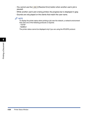 Page 233Printer Status Window4-64
Printing a Document
4
-You cannot use the [ ] (Resolve Error) button when another users job is 
paused.
-While another users job is being printed, the progress bar is displayed in gray.
-Sounds are only played on the clients that match the user name.
NOTE
To display the printer status when printing a job over the network, a network environment 
that uses one of the following protocols is required.
-TCP/IP
-NetBEUI
The printer status cannot be displayed only if you are using the...