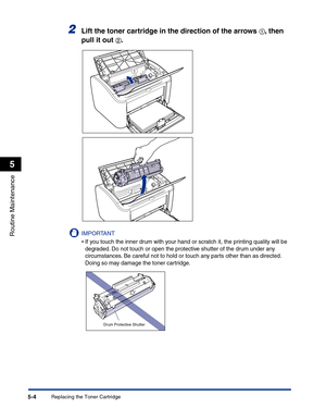 Page 237Replacing the Toner Cartridge5-4
Routine Maintenance
5
2Lift the toner cartridge in the direction of the arrows aa a a, then 
pull it out 
bb b b.
IMPORTANT
•If you touch the inner drum with your hand or scratch it, the printing quality will be 
degraded. Do not touch or open the protective shutter of the drum under any 
circumstances. Be careful not to hold or touch any parts other than as directed. 
Doing so may damage the toner cartridge.
a
b
Drum Protective Shutter 