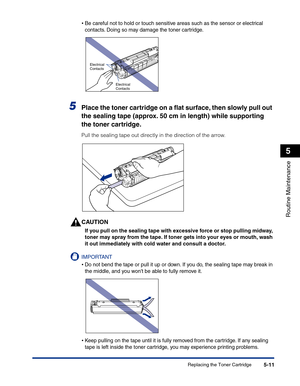 Page 244Replacing the Toner Cartridge5-11
Routine Maintenance
5
•Be careful not to hold or touch sensitive areas such as the sensor or electrical 
contacts. Doing so may damage the toner cartridge.
5Place the toner cartridge on a ﬂat surface, then slowly pull out 
the sealing tape (approx. 50 cm in length) while supporting 
the toner cartridge.
Pull the sealing tape out directly in the direction of the arrow.
CAUTION
If you pull on the sealing tape with excessive force or stop pulling midway, 
toner may spray...