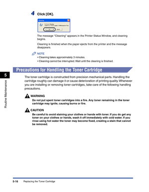 Page 249Replacing the Toner Cartridge5-16
Routine Maintenance
5
4Click [OK].
The message Cleaning appears in the Printer Status Window, and cleaning 
begins.
Cleaning is ﬁnished when the paper ejects from the printer and the message 
disappears.
NOTE
•Cleaning takes approximately 3 minutes.
•Cleaning cannot be interrupted. Wait until the cleaning is ﬁnished.
Precautions for Handling the Toner Cartridge
The toner cartridge is constructed from precision mechanical parts. Handling the 
cartridge roughly can damage...