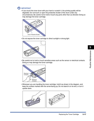 Page 250Replacing the Toner Cartridge5-17
Routine Maintenance
5
IMPORTANT
•If you touch the inner drum with your hand or scratch it, the printing quality will be 
degraded. Do not touch or open the protective shutter of the drum under any 
circumstances. Be careful not to hold or touch any parts other than as directed. Doing so 
may damage the toner cartridge.
•Do not expose the toner cartridge to direct sunlight or strong light.
•Be careful not to hold or touch sensitive areas such as the sensor or electrical...