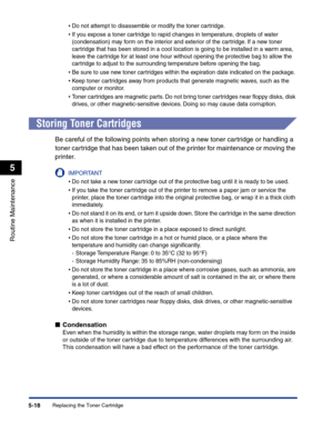 Page 251Replacing the Toner Cartridge5-18
Routine Maintenance
5
•Do not attempt to disassemble or modify the toner cartridge.
•If you expose a toner cartridge to rapid changes in temperature, droplets of water 
(condensation) may form on the interior and exterior of the cartridge. If a new toner 
cartridge that has been stored in a cool location is going to be installed in a warm area, 
leave the cartridge for at least one hour without opening the protective bag to allow the 
cartridge to adjust to the...