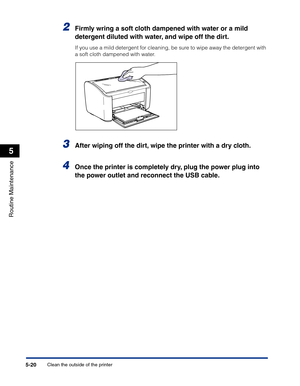 Page 253Clean the outside of the printer5-20
Routine Maintenance
5
2Firmly wring a soft cloth dampened with water or a mild 
detergent diluted with water, and wipe off the dirt.
If you use a mild detergent for cleaning, be sure to wipe away the detergent with 
a soft cloth dampened with water.
3After wiping off the dirt, wipe the printer with a dry cloth.
4Once the printer is completely dry, plug the power plug into 
the power outlet and reconnect the USB cable. 