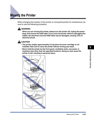 Page 254Moving the Printer5-21
Routine Maintenance
5
Moving the Printer
When changing the location of the printer or moving the printer for maintenance, be 
sure to use the following procedure.
WARNING
When you are moving the printer, always turn the printer off, unplug the power 
plug, and remove the USB cable. If you move the printer without unplugging the 
cables, the electrical cord and USB cable may be damaged, causing a ﬁre or 
electrical shock.
CAUTION
•The printer weighs approximately 6.3 kg when the...