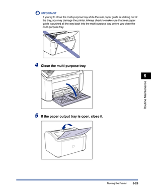 Page 256Moving the Printer5-23
Routine Maintenance
5
IMPORTANT
If you try to close the multi-purpose tray while the rear paper guide is sticking out of 
the tray, you may damage the printer. Always check to make sure that rear paper 
guide is pushed all the way back into the multi-purpose tray before you close the 
multi-purpose tray.
4Close the multi-purpose tray.
5If the paper output tray is open, close it. 