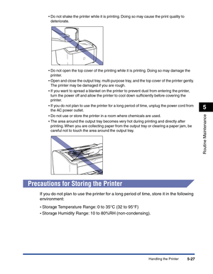 Page 260Handling the Printer5-27
Routine Maintenance
5
•Do not shake the printer while it is printing. Doing so may cause the print quality to 
deteriorate.
•Do not open the top cover of the printing while it is printing. Doing so may damage the 
printer.
•Open and close the output tray, multi-purpose tray, and the top cover of the printer gently. 
The printer may be damaged if you are rough.
•If you want to spread a blanket on the printer to prevent dust from entering the printer, 
turn the power off and allow...