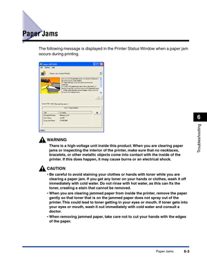 Page 264Paper Jams6-3
Troubleshooting
6
Paper Jams
The following message is displayed in the Printer Status Window when a paper jam 
occurs during printing.
WARNING
There is a high-voltage unit inside this product. When you are clearing paper 
jams or inspecting the interior of the printer, make sure that no necklaces, 
bracelets, or other metallic objects come into contact with the inside of the 
printer. If this does happen, it may cause burns or an electrical shock.
CAUTION
•Be careful to avoid staining your...