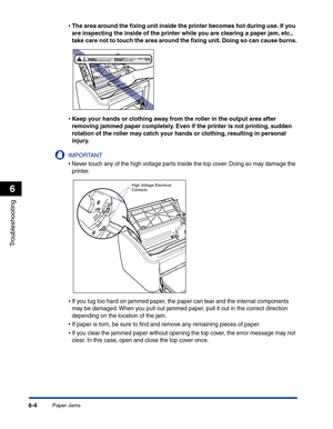 Page 265Paper Jams6-4
Troubleshooting
6
•The area around the ﬁxing unit inside the printer becomes hot during use. If you 
are inspecting the inside of the printer while you are clearing a paper jam, etc., 
take care not to touch the area around the ﬁxing unit. Doing so can cause burns.
•Keep your hands or clothing away from the roller in the output area after 
removing jammed paper completely. Even if the printer is not printing, sudden 
rotation of the roller may catch your hands or clothing, resulting in...