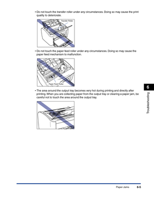 Page 266Paper Jams6-5
Troubleshooting
6
•Do not touch the transfer roller under any circumstances. Doing so may cause the print 
quality to deteriorate.
•Do not touch the paper feed roller under any circumstances. Doing so may cause the 
paper feed mechanism to malfunction.
•The area around the output tray becomes very hot during printing and directly after 
printing. When you are collecting paper from the output tray or clearing a paper jam, be 
careful not to touch the area around the output tray.
Transfer...