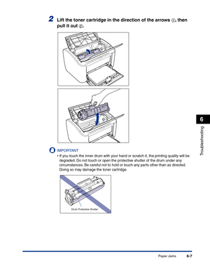 Page 268Paper Jams6-7
Troubleshooting
6
2Lift the toner cartridge in the direction of the arrows aa a a, then 
pull it out 
bb b b.
IMPORTANT
•If you touch the inner drum with your hand or scratch it, the printing quality will be 
degraded. Do not touch or open the protective shutter of the drum under any 
circumstances. Be careful not to hold or touch any parts other than as directed. 
Doing so may damage the toner cartridge.
a
b
Drum Protective Shutter 