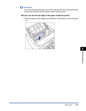 Page 272Paper Jams6-11
Troubleshooting
6
IMPORTANT
If you are pulling jammed paper out from the multi-purpose tray or manual feed tray, 
excess toner may stain the next sheet of paper that you print on.
●If you can see the tail edge of the paper inside the printer
❑
Hold the paper by both edges and slowly feed it downwards to clear the paper 
out. 
