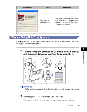 Page 280Service Call6-19
Troubleshooting
6
When a Fixing Unit Error Appears
If a ﬁxing unit error is displayed, follow the procedure below then contact the store 
where you purchased the printer.
1Turn the printer and computer off aa a a, remove the USB cable bb b b, 
and disconnect the power plug from the power outlet 
cc c c.
IMPORTANT
If a ﬁxing unit error appears, do not turn the printer on again after you have turned 
it off.
2Contact your local authorized Canon dealer.
Describe the problems you are...