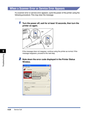 Page 281Service Call6-20
Troubleshooting
6
When a Scanner Error or Service Error Appears
If a scanner error or service error appears, cycle the power of the printer using the 
following procedure. This may clear the message.
1Turn the power off, wait for at least 10 seconds, then turn the 
printer on again.
If the message does not reappear, continue using the printer as normal. If the 
message reappears, proceed to the next step.
2Note down the error code displayed in the Printer Status 
Window.
OFF
ON 