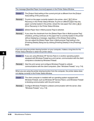 Page 297Miscellaneous Problems6-36
Troubleshooting
6
The message [Speciﬁed Paper Incorrect] appears in the Printer Status Window.
Cause 1 The [Output Size] setting of the current print job is different from the [Output 
Size] setting of the previous job.
Remedy To print on the paper currently loaded in the printer, click [ ] (Error 
Recovery) in the Printer Status Window. To print on different paper than the 
paper currently loaded in the printer, reload the new paper then click [ ] 
(Error Recovery) in the...