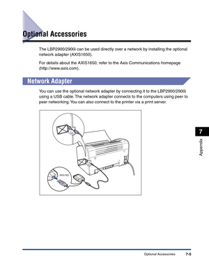 Page 302Optional Accessories7-5
Appendix
7
Optional Accessories
The LBP2900/2900i can be used directly over a network by installing the optional 
network adapter (AXIS1650).
For details about the AXIS1650, refer to the Axis Communications homepage 
(http://www.axis.com).
Network Adapter
You can use the optional network adapter by connecting it to the LBP2900/2900i 
using a USB cable. The network adapter connects to the computers using peer to 
peer networking. You can also connect to the printer via a print...