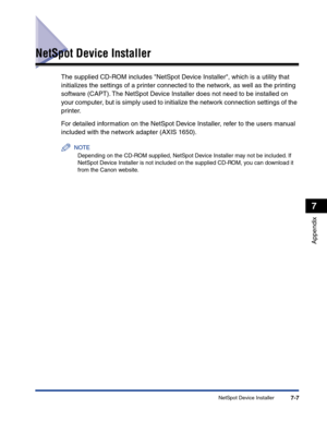 Page 304NetSpot Device Installer7-7
Appendix
7
NetSpot Device Installer
The supplied CD-ROM includes NetSpot Device Installer, which is a utility that 
initializes the settings of a printer connected to the network, as well as the printing 
software (CAPT). The NetSpot Device Installer does not need to be installed on 
your computer, but is simply used to initialize the network connection settings of the 
printer.
For detailed information on the NetSpot Device Installer, refer to the users manual 
included with...