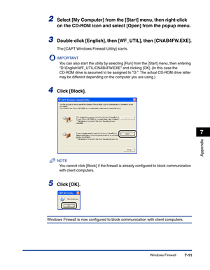 Page 308Windows Firewall7-11
Appendix
7
2Select [My Computer] from the [Start] menu, then right-click 
on the CD-ROM icon and select [Open] from the popup menu.
3Double-click [English], then [WF_UTIL], then [CNAB4FW.EXE].
The [CAPT Windows Firewall Utility] starts.
IMPORTANT
You can also start the utility by selecting [Run] from the [Start] menu, then entering 
D:\English\WF_UTIL\CNAB4FW.EXE and clicking [OK]. (In this case the 
CD-ROM drive is assumed to be assigned to D:. The actual CD-ROM drive letter 
may be...