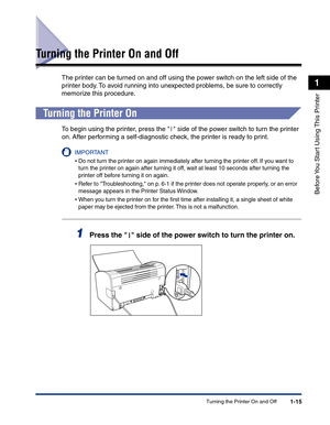 Page 38Turning the Printer On and Off1-15
Before You Start Using This Printer
1
Turning the Printer On and Off
The printer can be turned on and off using the power switch on the left side of the 
printer body. To avoid running into unexpected problems, be sure to correctly 
memorize this procedure.
Turning the Printer On
To begin using the printer, press the   side of the power switch to turn the printer 
on. After performing a self-diagnostic check, the printer is ready to print.
IMPORTANT
•Do not turn the...